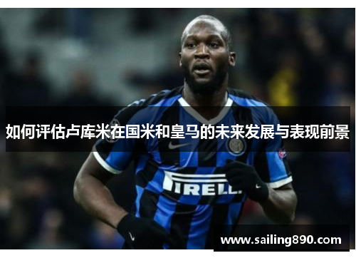 如何评估卢库米在国米和皇马的未来发展与表现前景 如何评估卢库米在国米和皇马的未来发展与表现前景